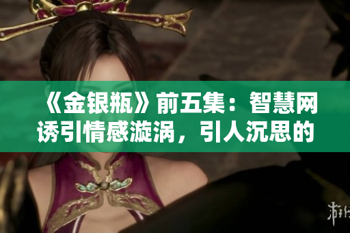 《金銀瓶》前五集：智慧網誘引情感漩渦，引人沉思的情節扣人心弦