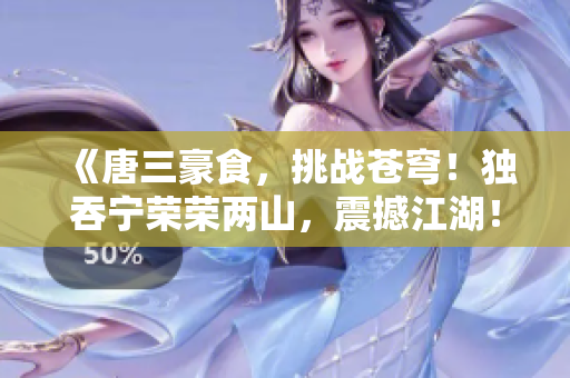 《唐三豪食，挑戰蒼穹！獨吞寧榮榮兩山，震撼江湖！》