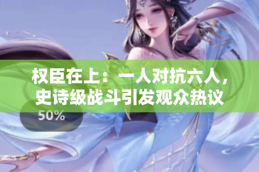 權臣在上：一人對抗六人，史詩級戰斗引發觀眾熱議