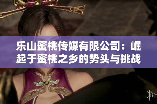 樂山蜜桃傳媒有限公司：崛起于蜜桃之鄉的勢頭與挑戰
