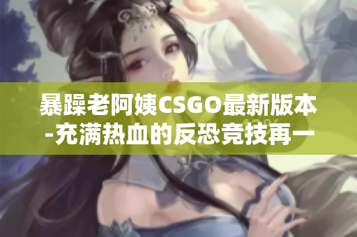 暴躁老阿姨CSGO最新版本-充滿熱血的反恐競(jìng)技再一次引爆！
