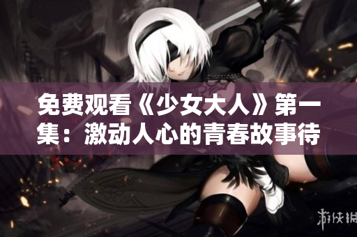 免費(fèi)觀看《少女大人》第一集：激動(dòng)人心的青春故事待你來(lái)解鎖