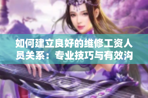 如何建立良好的維修工資人員關(guān)系：專業(yè)技巧與有效溝通