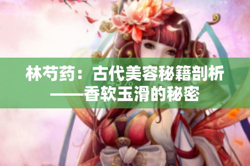 林芍藥：古代美容秘籍剖析——香軟玉滑的秘密
