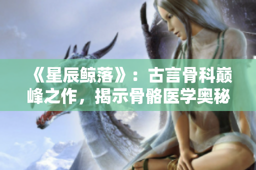 《星辰鯨落》：古言骨科巔峰之作，揭示骨骼醫(yī)學(xué)奧秘