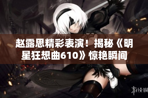 趙露思精彩表演！揭秘《明星狂想曲610》驚艷瞬間