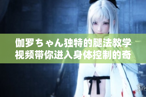 伽羅ちゃん獨特的腿法教學視頻帶你進入身體控制的奇妙世界