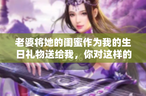 老婆將她的閨蜜作為我的生日禮物送給我，你對這樣的行為怎么看？
