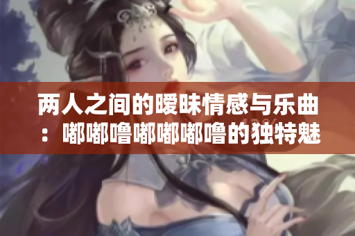 兩人之間的曖昧情感與樂曲：嘟嘟嚕嘟嘟嘟嚕的獨特魅力