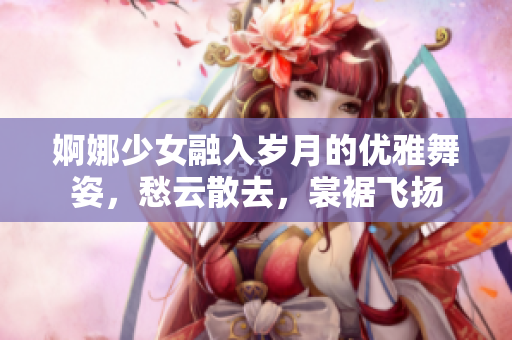 婀娜少女融入歲月的優(yōu)雅舞姿，愁云散去，裳裾飛揚(yáng)