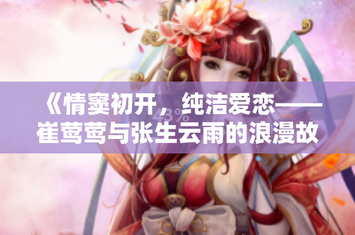 《情竇初開，純潔愛戀——崔鶯鶯與張生云雨的浪漫故事》