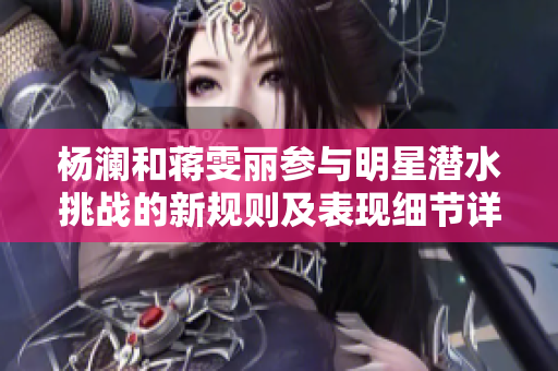 楊瀾和蔣雯麗參與明星潛水挑戰的新規則及表現細節詳解