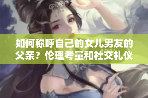 如何稱呼自己的女兒男友的父親？倫理考量和社交禮儀指南