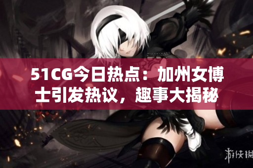 51CG今日熱點：加州女博士引發熱議，趣事大揭秘