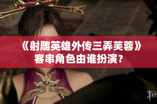 《射雕英雄外傳三弄芙蓉》客串角色由誰扮演？
