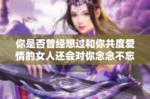 你是否曾經想過和你共度愛情的女人還會對你念念不忘嗎？