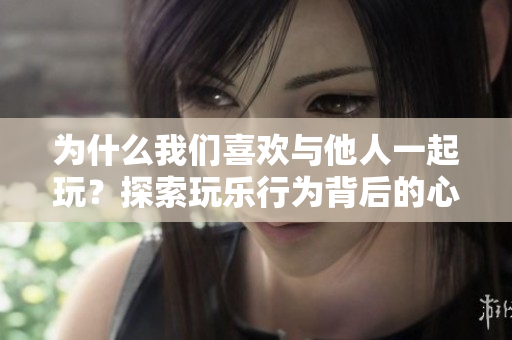 為什么我們喜歡與他人一起玩？探索玩樂行為背后的心理動機
