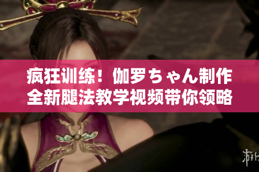 瘋狂訓(xùn)練！伽羅ちゃん制作全新腿法教學(xué)視頻帶你領(lǐng)略獨(dú)特功夫魅力