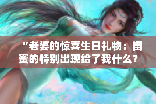 “老婆的驚喜生日禮物：閨蜜的特別出現給了我什么？”
