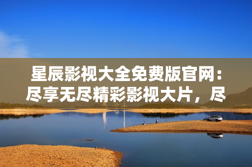 星辰影視大全免費版官網：盡享無盡精彩影視大片，盡在星辰影視大全！