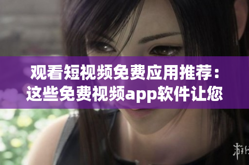 觀看短視頻免費應用推薦：這些免費視頻app軟件讓您盡享視聽樂趣
