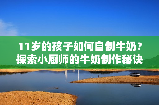 11歲的孩子如何自制牛奶？探索小廚師的牛奶制作秘訣！