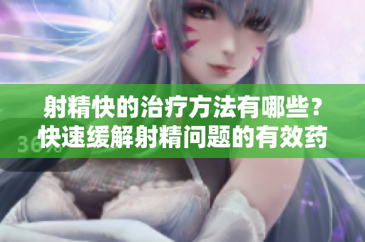 射精快的治療方法有哪些？快速緩解射精問題的有效藥物介紹