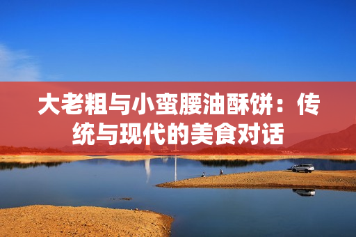 大老粗與小蠻腰油酥餅：傳統與現代的美食對話