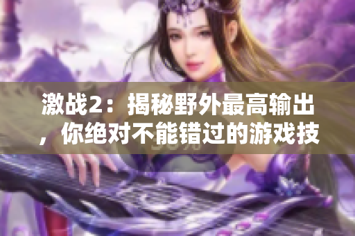激戰(zhàn)2：揭秘野外最高輸出，你絕對不能錯過的游戲技巧
