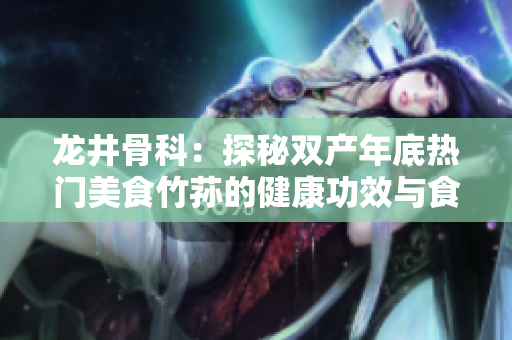 龍井骨科：探秘雙產(chǎn)年底熱門美食竹蓀的健康功效與食用技巧