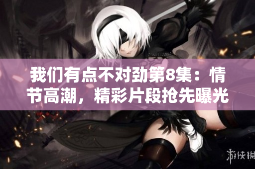 我們有點不對勁第8集：情節高潮，精彩片段搶先曝光！