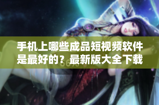 手機(jī)上哪些成品短視頻軟件是最好的？最新版大全下載！