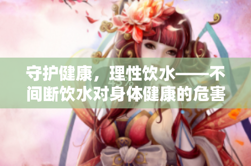 守護健康，理性飲水——不間斷飲水對身體健康的危害