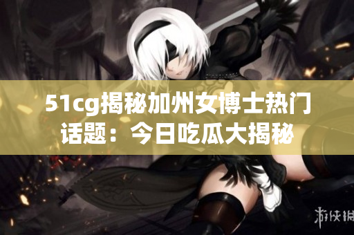 51cg揭秘加州女博士熱門話題：今日吃瓜大揭秘