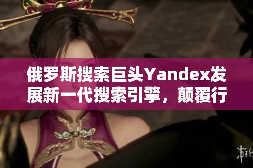 俄羅斯搜索巨頭Yandex發展新一代搜索引擎，顛覆行業格局