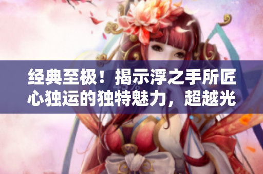 經典至極！揭示浮之手所匠心獨運的獨特魅力，超越光陰！