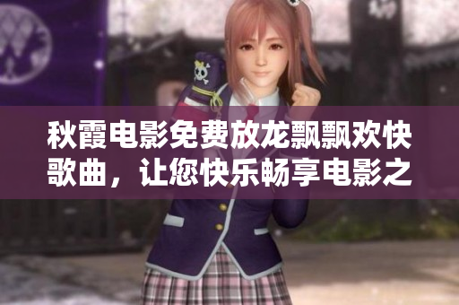 秋霞電影免費(fèi)放龍飄飄歡快歌曲，讓您快樂(lè)暢享電影之旅！