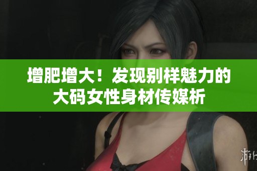 增肥增大！發現別樣魅力的大碼女性身材傳媒析