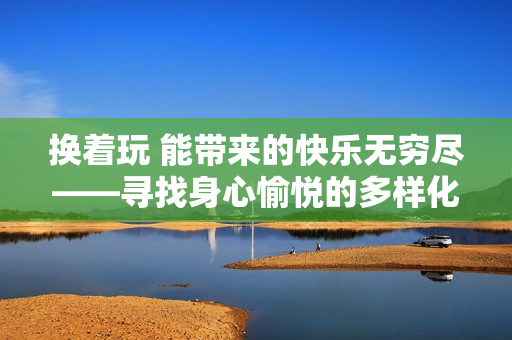 換著玩 能帶來的快樂無窮盡——尋找身心愉悅的多樣化方式
