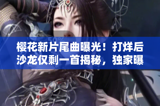 櫻花新片尾曲曝光！打烊后沙龍僅剩一首揭秘，獨(dú)家曝光！
