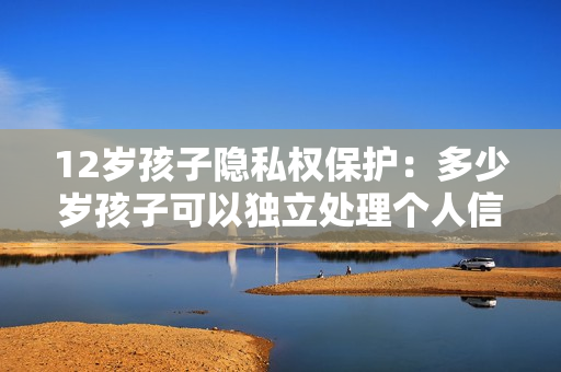 12歲孩子隱私權保護：多少歲孩子可以獨立處理個人信息？