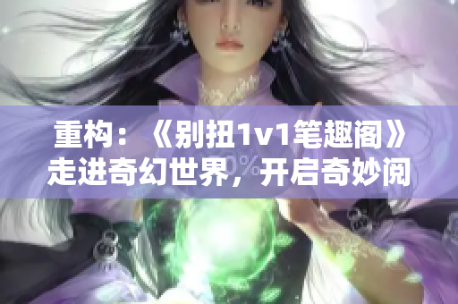 重構(gòu)：《別扭1v1筆趣閣》走進(jìn)奇幻世界，開(kāi)啟奇妙閱讀之旅