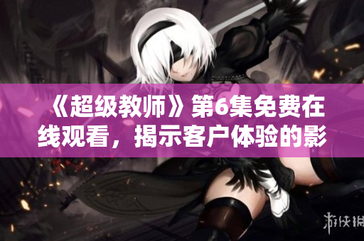 《超級教師》第6集免費在線觀看，揭示客戶體驗的影響力及相關策略