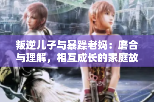叛逆兒子與暴躁老媽：磨合與理解，相互成長的家庭故事