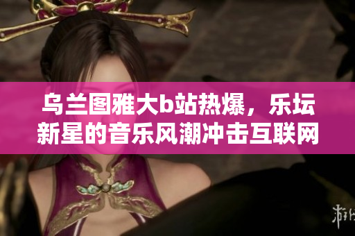 烏蘭圖雅大b站熱爆，樂壇新星的音樂風潮沖擊互聯網小屋