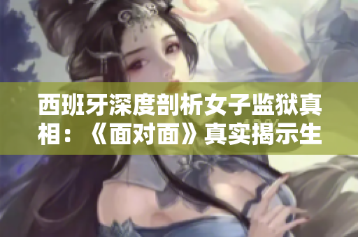西班牙深度剖析女子監獄真相：《面對面》真實揭示生活與掙扎