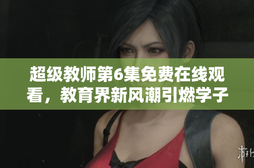 超級教師第6集免費在線觀看，教育界新風潮引燃學子熱情