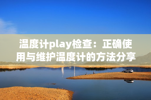 溫度計play檢查：正確使用與維護溫度計的方法分享
