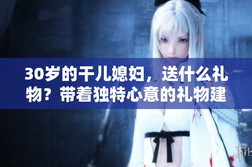 30歲的干兒媳婦，送什么禮物？帶著獨特心意的禮物建議