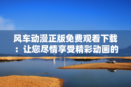風車動漫正版免費觀看下載：讓您盡情享受精彩動畫的絕佳選擇